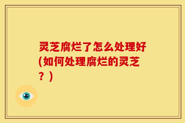 灵芝腐烂了怎么处理好(如何处理腐烂的灵芝?)