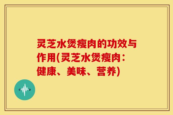 灵芝水煲瘦肉的功效与作用(灵芝水煲瘦肉：健康、美味、营养)