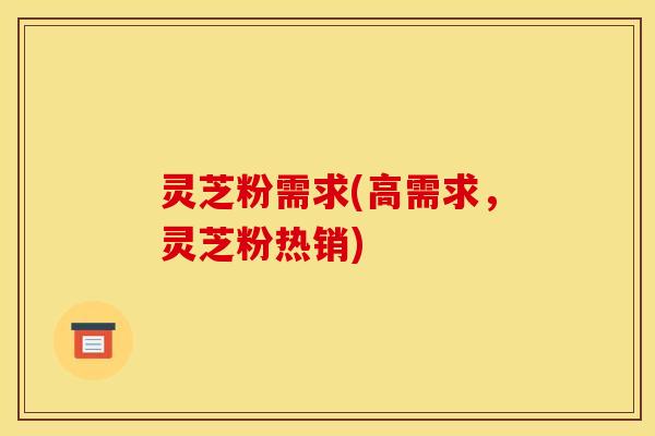 灵芝粉需求(高需求,灵芝粉热销)
