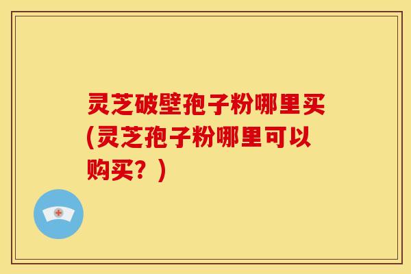 灵芝破壁孢子粉哪里买(灵芝孢子粉哪里可以购买？)