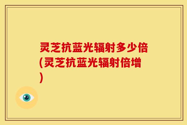 灵芝抗蓝光辐射多少倍(灵芝抗蓝光辐射倍增)
