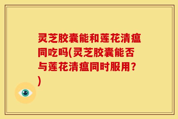 灵芝胶囊能和莲花清瘟同吃吗(灵芝胶囊能否与莲花清瘟同时服用?)