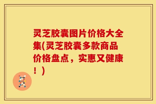 灵芝胶囊图片价格大全集(灵芝胶囊多款商品价格盘点，实惠又健康！)