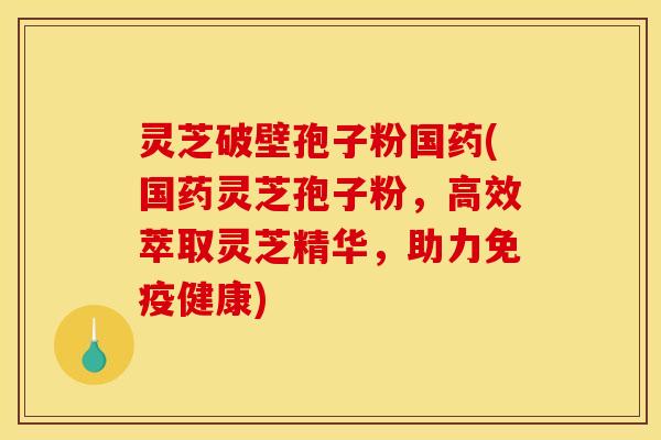 灵芝破壁孢子粉国药(国药灵芝孢子粉,高效萃取灵芝精华,助力免疫健康)