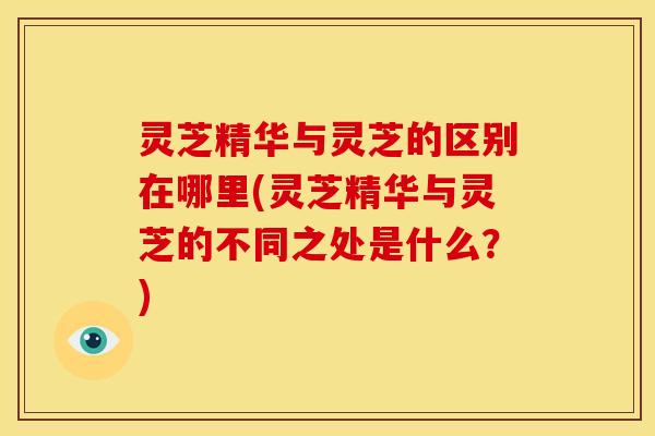 灵芝精华与灵芝的区别在哪里(灵芝精华与灵芝的不同之处是什么?)