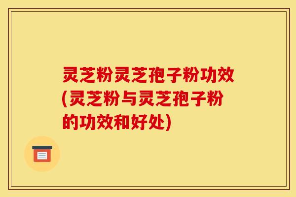 灵芝粉灵芝孢子粉功效(灵芝粉与灵芝孢子粉的功效和好处)