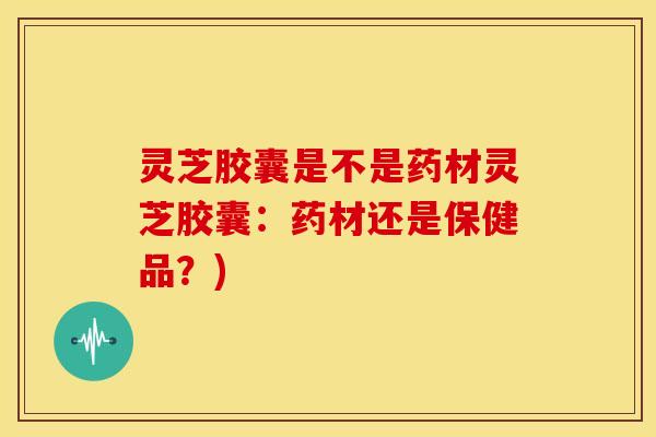 灵芝胶囊是不是药材灵芝胶囊：药材还是保健品？)