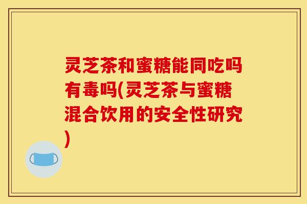 灵芝茶和蜜糖能同吃吗有毒吗(灵芝茶与蜜糖混合饮用的安全性研究)