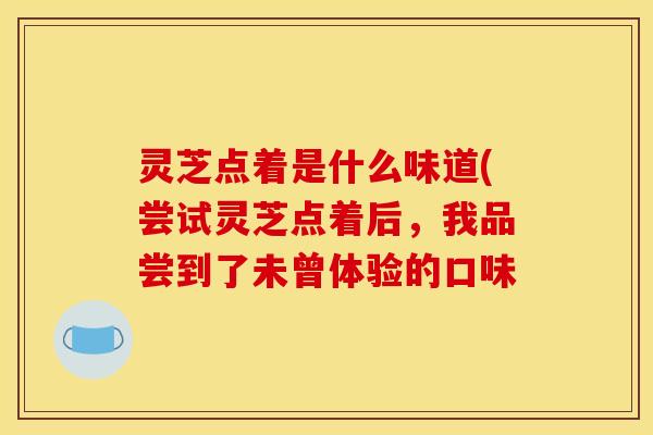 灵芝点着是什么味道(尝试灵芝点着后,我品尝到了未曾体验的口味