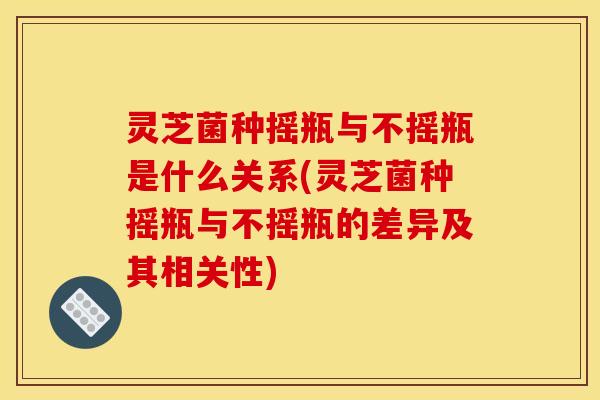 灵芝菌种摇瓶与不摇瓶是什么关系(灵芝菌种摇瓶与不摇瓶的差异及其相关性)