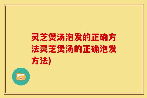 灵芝煲汤泡发的正确方法灵芝煲汤的正确泡发方法)