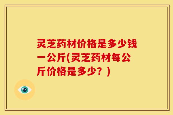 灵芝药材价格是多少钱一公斤(灵芝药材每公斤价格是多少？)