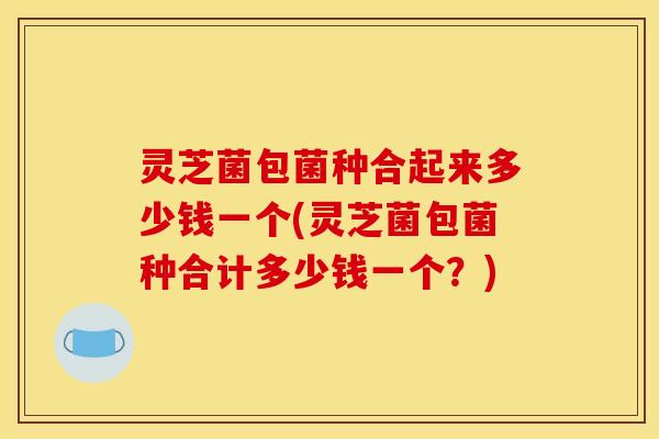 灵芝菌包菌种合起来多少钱一个(灵芝菌包菌种合计多少钱一个?)