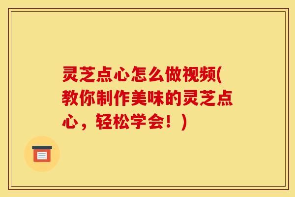 灵芝点心怎么做视频(教你制作美味的灵芝点心,轻松学会!)