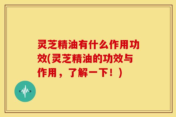 灵芝精油有什么作用功效(灵芝精油的功效与作用,了解一下!)