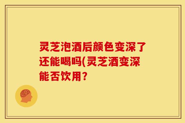 灵芝泡酒后颜色变深了还能喝吗(灵芝酒变深能否饮用?