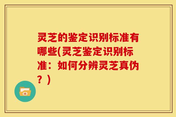 灵芝的鉴定识别标准有哪些(灵芝鉴定识别标准:如何分辨灵芝真伪?)