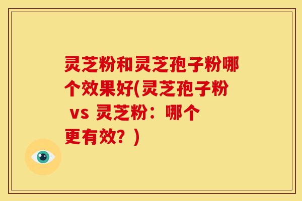 灵芝粉和灵芝孢子粉哪个效果好(灵芝孢子粉 vs 灵芝粉：哪个更有效？)