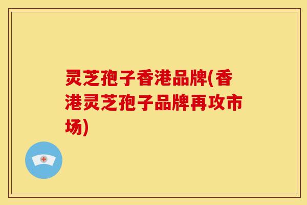灵芝孢子香港品牌(香港灵芝孢子品牌再攻市场)