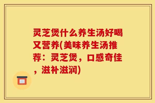 灵芝煲什么养生汤好喝又营养(美味养生汤推荐:灵芝煲,口感奇佳,滋补滋润)