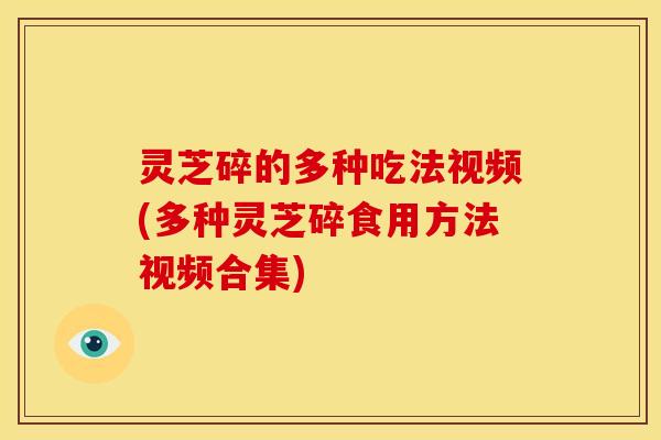 灵芝碎的多种吃法视频(多种灵芝碎食用方法视频合集)