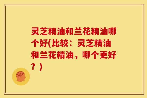 灵芝精油和兰花精油哪个好(比较:灵芝精油和兰花精油,哪个更好?)