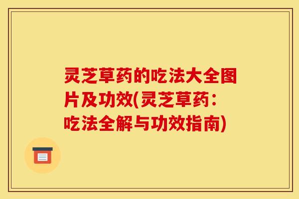 灵芝草药的吃法大全图片及功效(灵芝草药:吃法全解与功效指南)