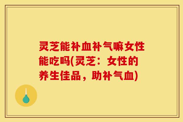 灵芝能补血补气嘛女性能吃吗(灵芝：女性的养生佳品，助补气血)