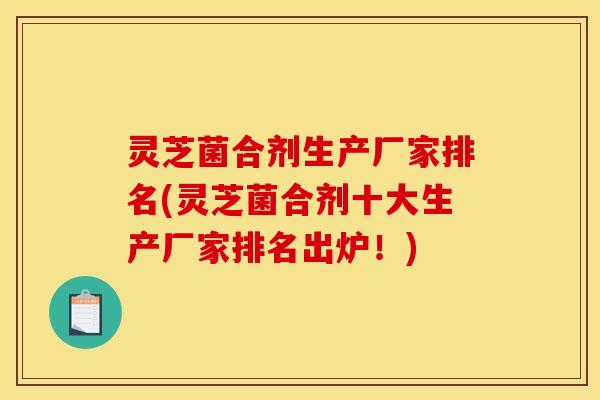 灵芝菌合剂生产厂家排名(灵芝菌合剂十大生产厂家排名出炉！)