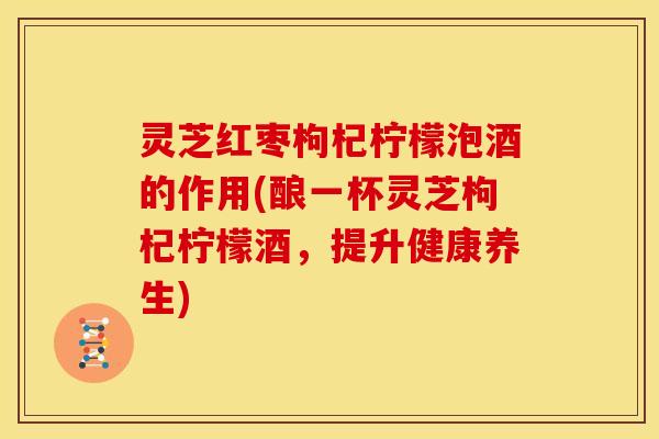 灵芝红枣枸杞柠檬泡酒的作用(酿一杯灵芝枸杞柠檬酒，提升健康养生)