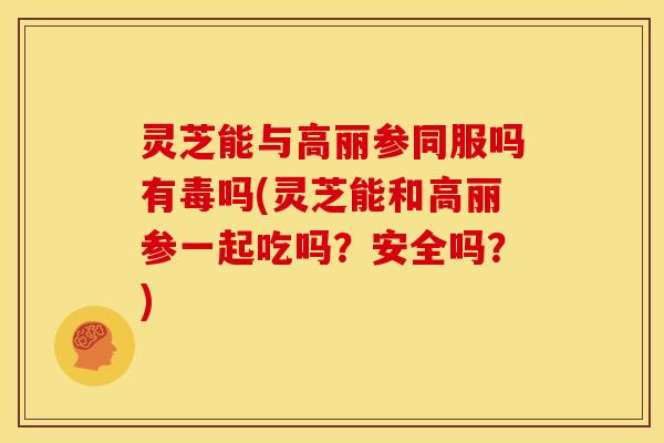 灵芝能与高丽参同服吗有毒吗(灵芝能和高丽参一起吃吗?安全吗?)