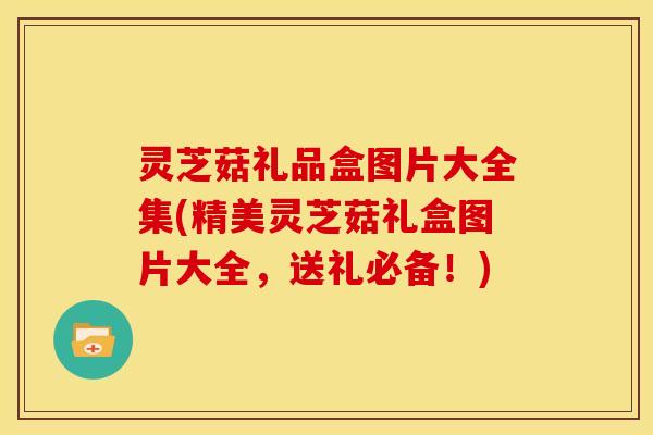 灵芝菇礼品盒图片大全集(精美灵芝菇礼盒图片大全,送礼必备!)