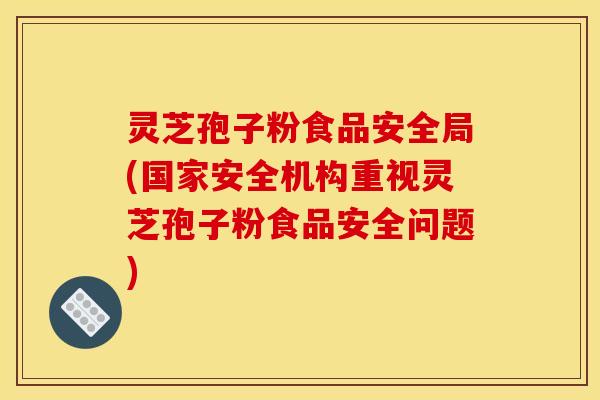 灵芝孢子粉食品安全局(国家安全机构重视灵芝孢子粉食品安全问题)