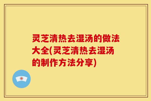 灵芝清热去湿汤的做法大全(灵芝清热去湿汤的制作方法分享)