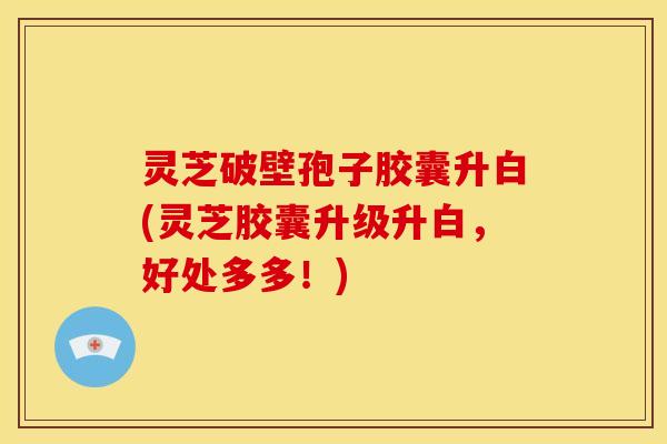 灵芝破壁孢子胶囊升白(灵芝胶囊升级升白,好处多多!)