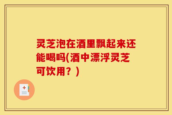 灵芝泡在酒里飘起来还能喝吗(酒中漂浮灵芝可饮用?)