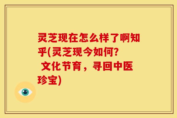 灵芝现在怎么样了啊知乎(灵芝现今如何? 文化节育,寻回中医珍宝)
