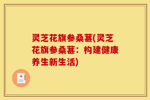灵芝花旗参桑葚(灵芝花旗参桑葚:构建健康养生新生活)