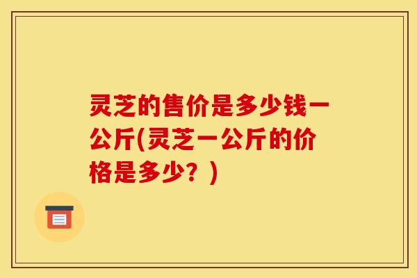 灵芝的售价是多少钱一公斤(灵芝一公斤的价格是多少?)