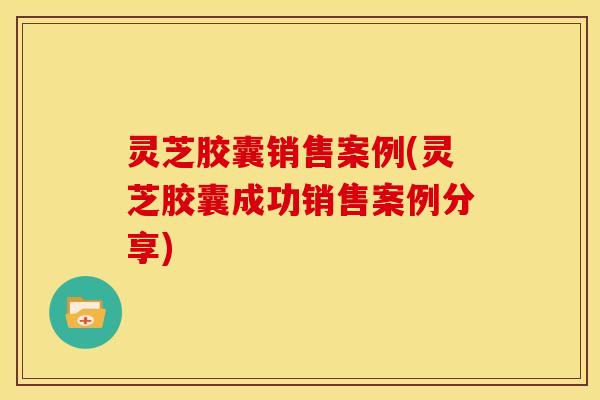 灵芝胶囊销售案例(灵芝胶囊成功销售案例分享)