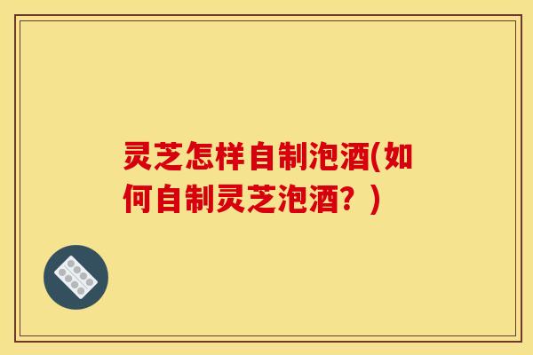灵芝怎样自制泡酒(如何自制灵芝泡酒?)
