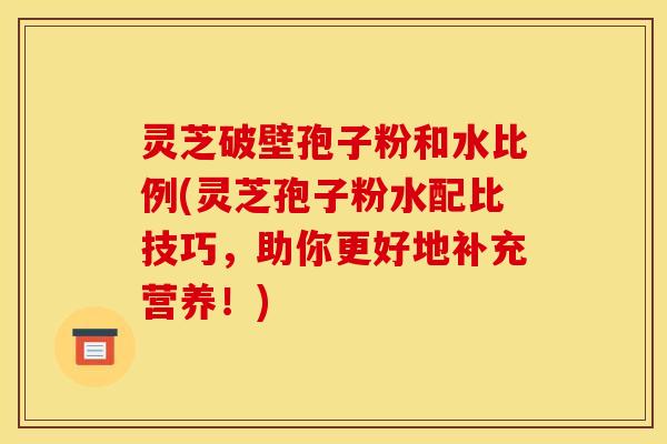 灵芝破壁孢子粉和水比例(灵芝孢子粉水配比技巧，助你更好地补充营养！)