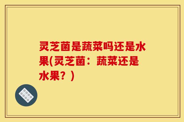 灵芝菌是蔬菜吗还是水果(灵芝菌：蔬菜还是水果？)