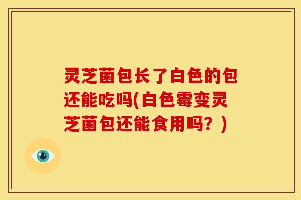 灵芝菌包长了白色的包还能吃吗(白色霉变灵芝菌包还能食用吗?)