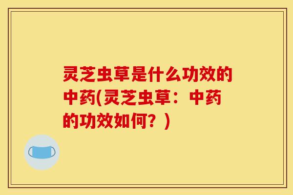 灵芝虫草是什么功效的中药(灵芝虫草:中药的功效如何?)