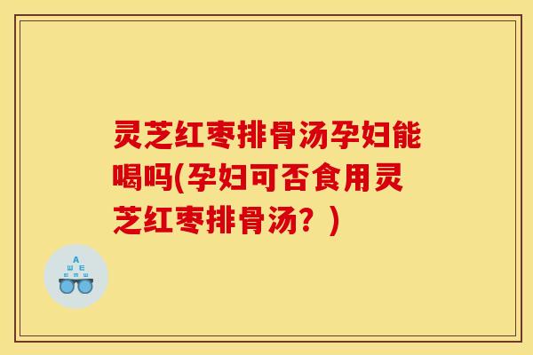 灵芝红枣排骨汤孕妇能喝吗(孕妇可否食用灵芝红枣排骨汤?)
