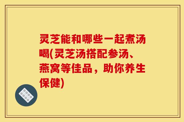 灵芝能和哪些一起煮汤喝(灵芝汤搭配参汤、燕窝等佳品,助你养生保健)