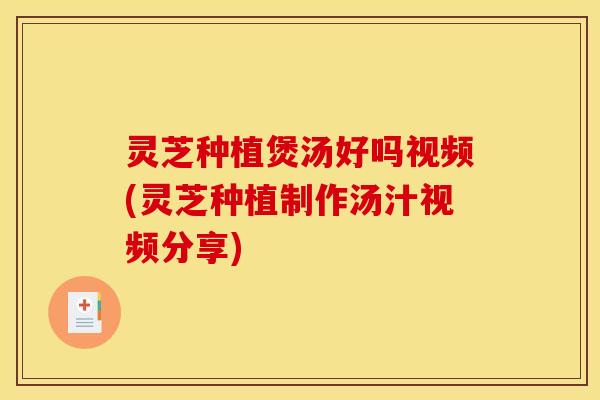 灵芝种植煲汤好吗视频(灵芝种植制作汤汁视频分享)