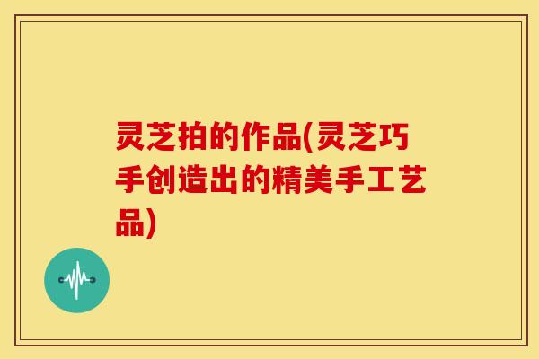 灵芝拍的作品(灵芝巧手创造出的精美手工艺品)