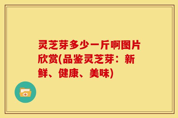 灵芝芽多少一斤啊图片欣赏(品鉴灵芝芽:新鲜、健康、美味)